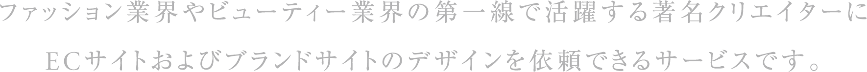 ファッション業界やビューティー業界の第一線で活躍する著名クリエイターにECサイトおよびブランドサイトのデザインを依頼できるサービスです。